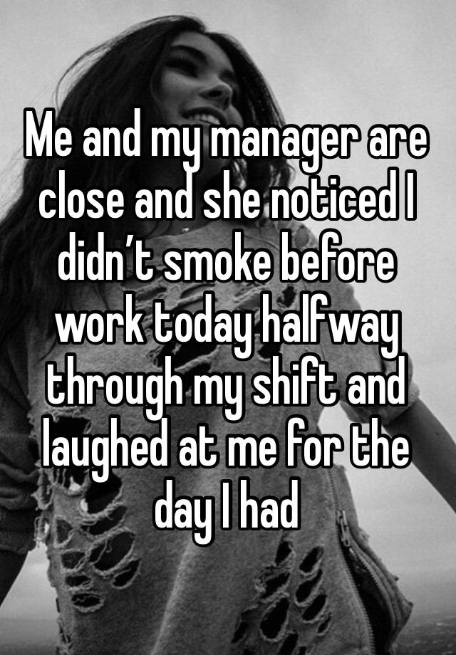 Me and my manager are close and she noticed I didn’t smoke before work today halfway through my shift and laughed at me for the day I had 