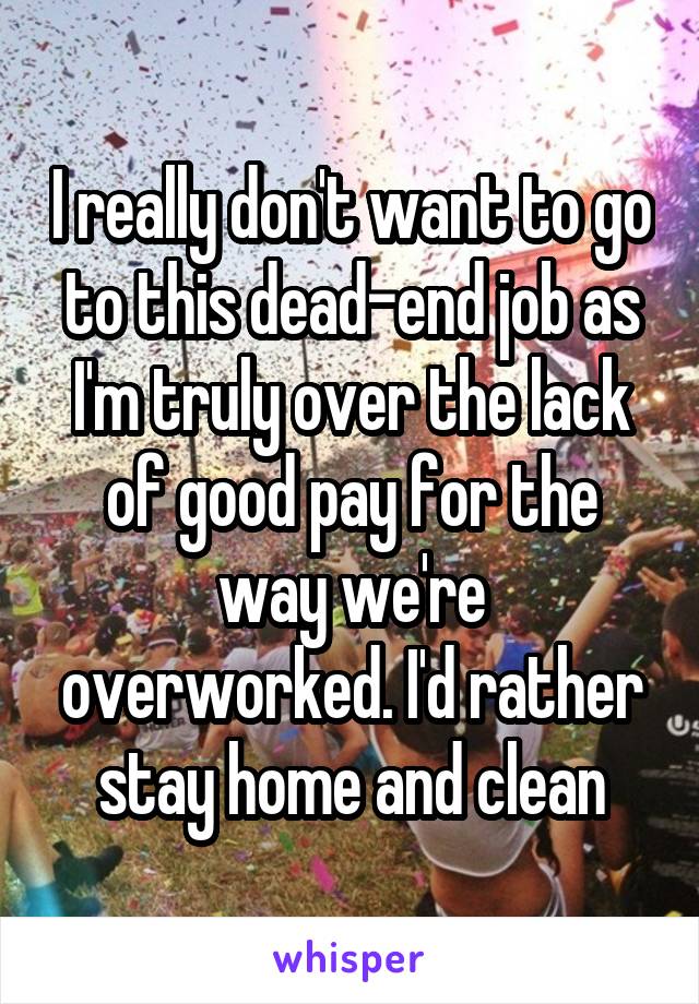 I really don't want to go to this dead-end job as I'm truly over the lack of good pay for the way we're overworked. I'd rather stay home and clean