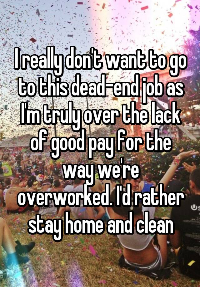 I really don't want to go to this dead-end job as I'm truly over the lack of good pay for the way we're overworked. I'd rather stay home and clean