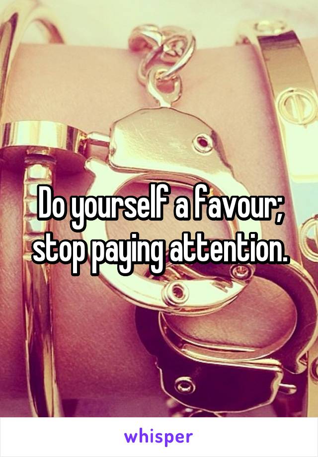 Do yourself a favour; stop paying attention.