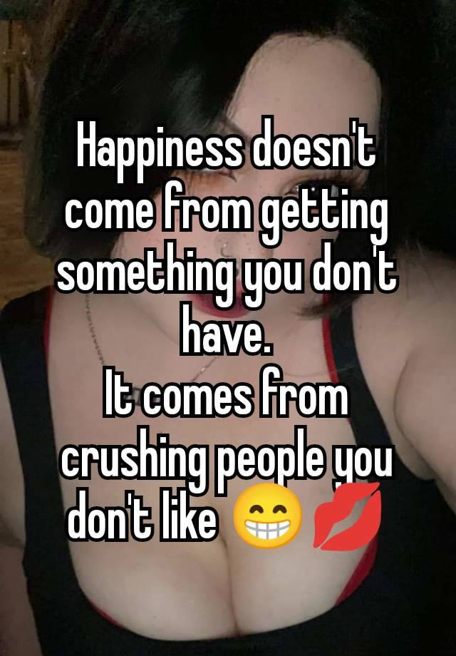 Happiness doesn't come from getting something you don't have.
It comes from crushing people you don't like 😁💋