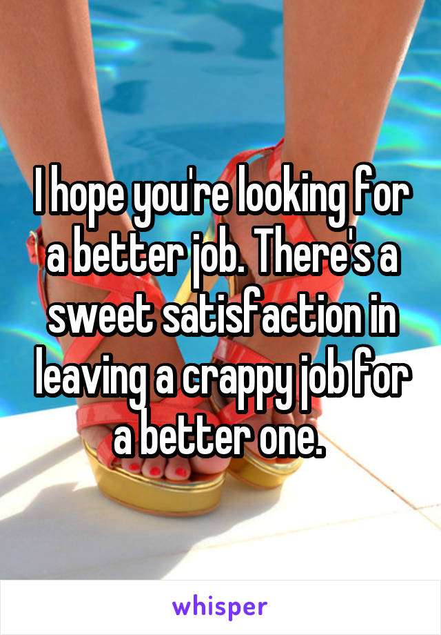 I hope you're looking for a better job. There's a sweet satisfaction in leaving a crappy job for a better one. 