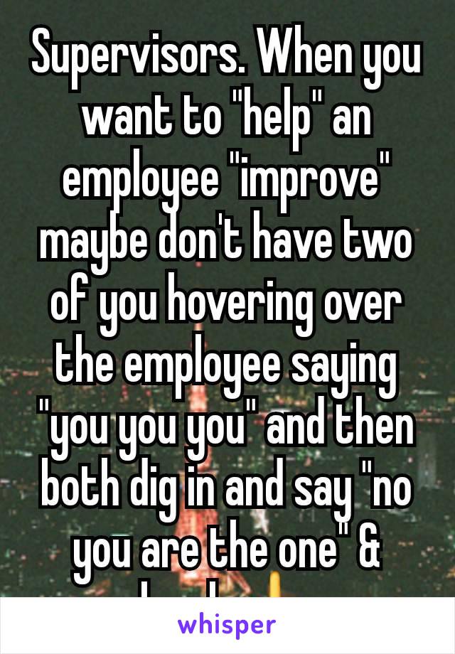 Supervisors. When you want to "help" an employee "improve" maybe don't have two of you hovering over the employee saying "you you you" and then both dig in and say "no you are the one" & laugh 🖕