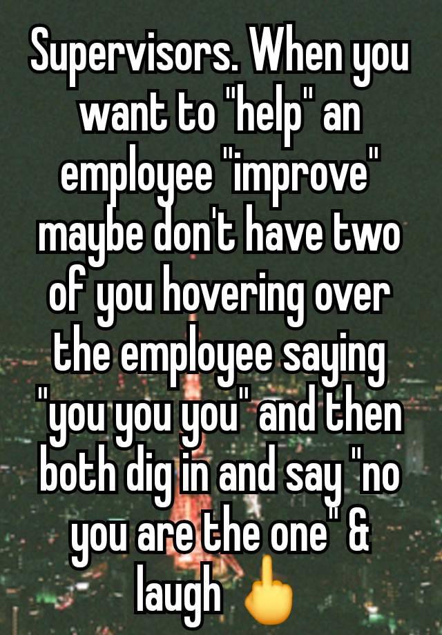 Supervisors. When you want to "help" an employee "improve" maybe don't have two of you hovering over the employee saying "you you you" and then both dig in and say "no you are the one" & laugh 🖕