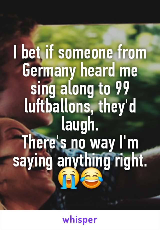 I bet if someone from Germany heard me sing along to 99 luftballons, they'd laugh.
There's no way I'm saying anything right. 😭😂