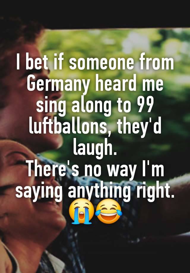 I bet if someone from Germany heard me sing along to 99 luftballons, they'd laugh.
There's no way I'm saying anything right. 😭😂