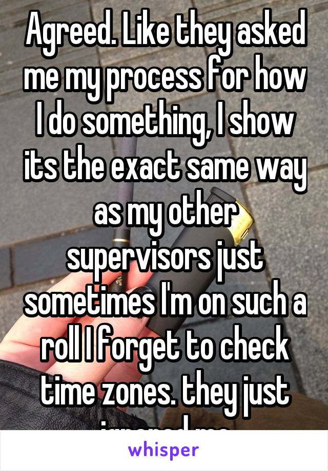 Agreed. Like they asked me my process for how I do something, I show its the exact same way as my other supervisors just sometimes I'm on such a roll I forget to check time zones. they just ignored me