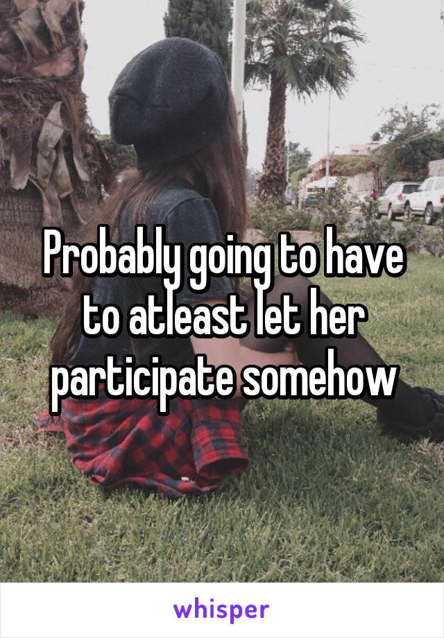 Probably going to have to atleast let her participate somehow