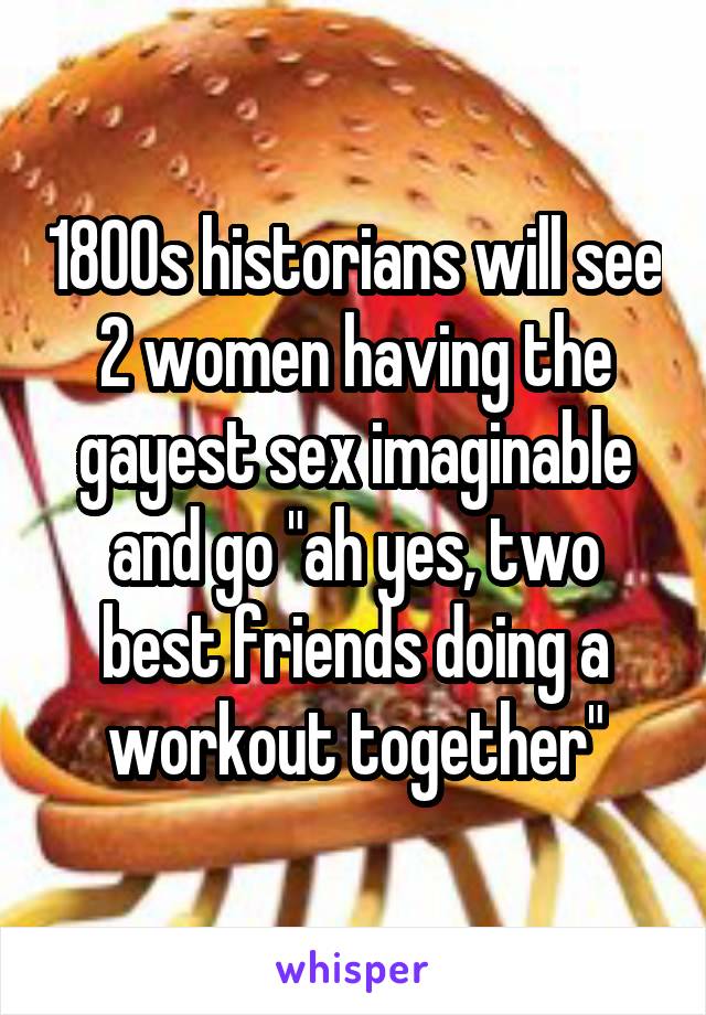 1800s historians will see 2 women having the gayest sex imaginable and go "ah yes, two best friends doing a workout together"