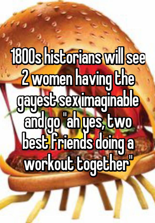 1800s historians will see 2 women having the gayest sex imaginable and go "ah yes, two best friends doing a workout together"