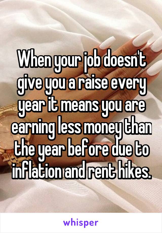 When your job doesn't give you a raise every year it means you are earning less money than the year before due to inflation and rent hikes.