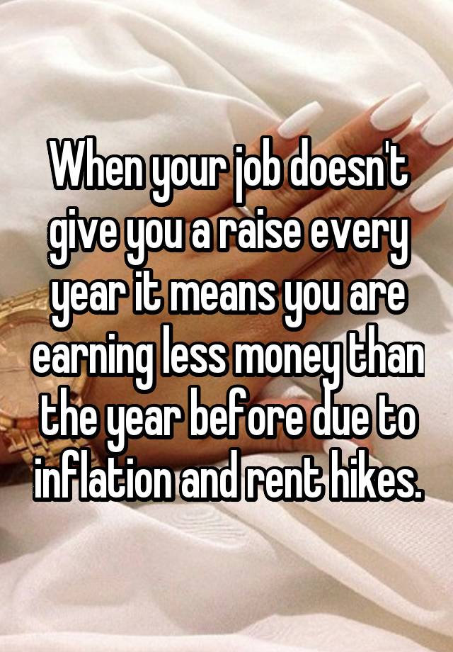 When your job doesn't give you a raise every year it means you are earning less money than the year before due to inflation and rent hikes.