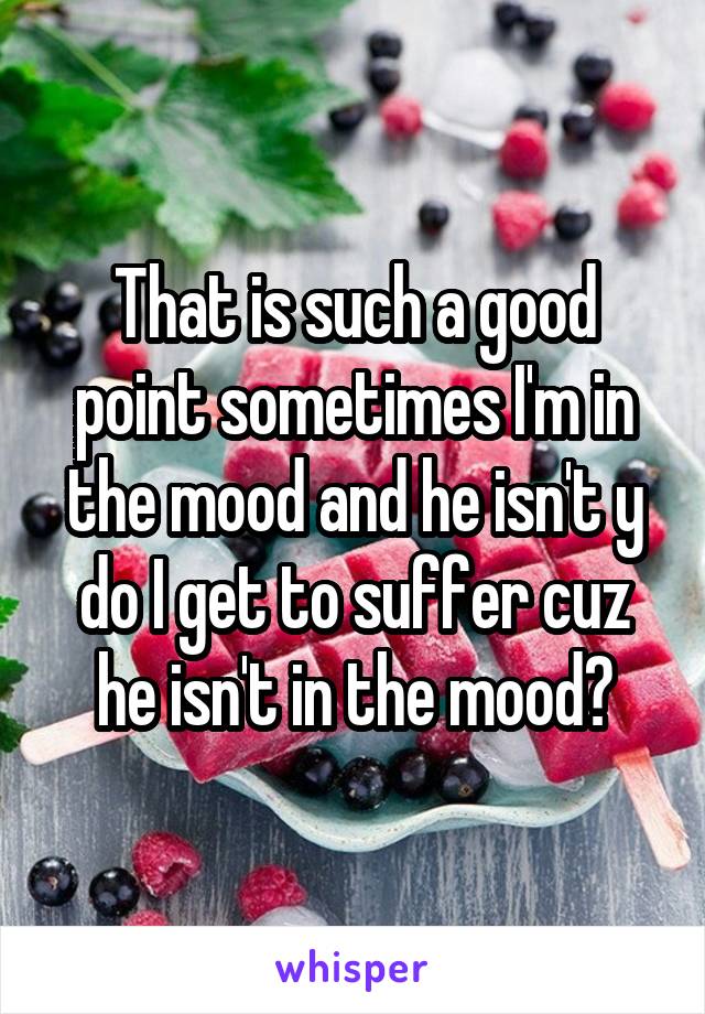 That is such a good point sometimes I'm in the mood and he isn't y do I get to suffer cuz he isn't in the mood?