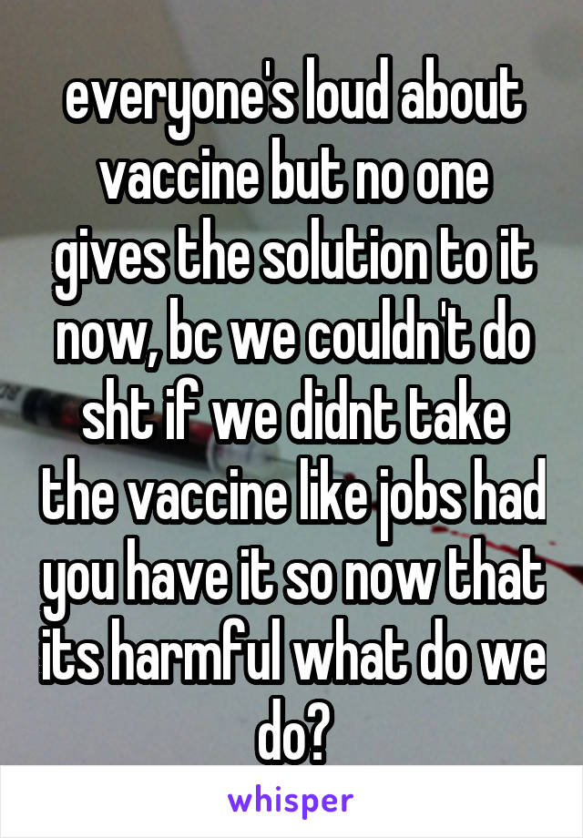 everyone's loud about vaccine but no one gives the solution to it now, bc we couldn't do sht if we didnt take the vaccine like jobs had you have it so now that its harmful what do we do?