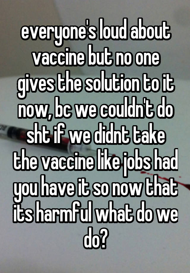 everyone's loud about vaccine but no one gives the solution to it now, bc we couldn't do sht if we didnt take the vaccine like jobs had you have it so now that its harmful what do we do?