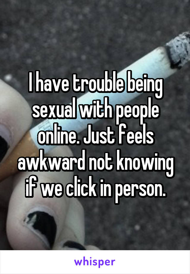 I have trouble being sexual with people online. Just feels awkward not knowing if we click in person.