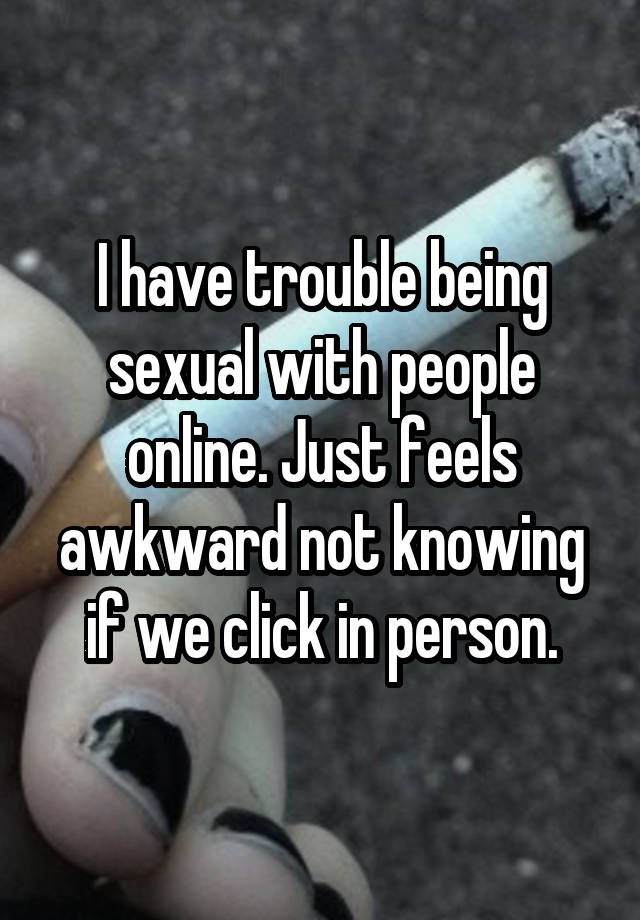 I have trouble being sexual with people online. Just feels awkward not knowing if we click in person.