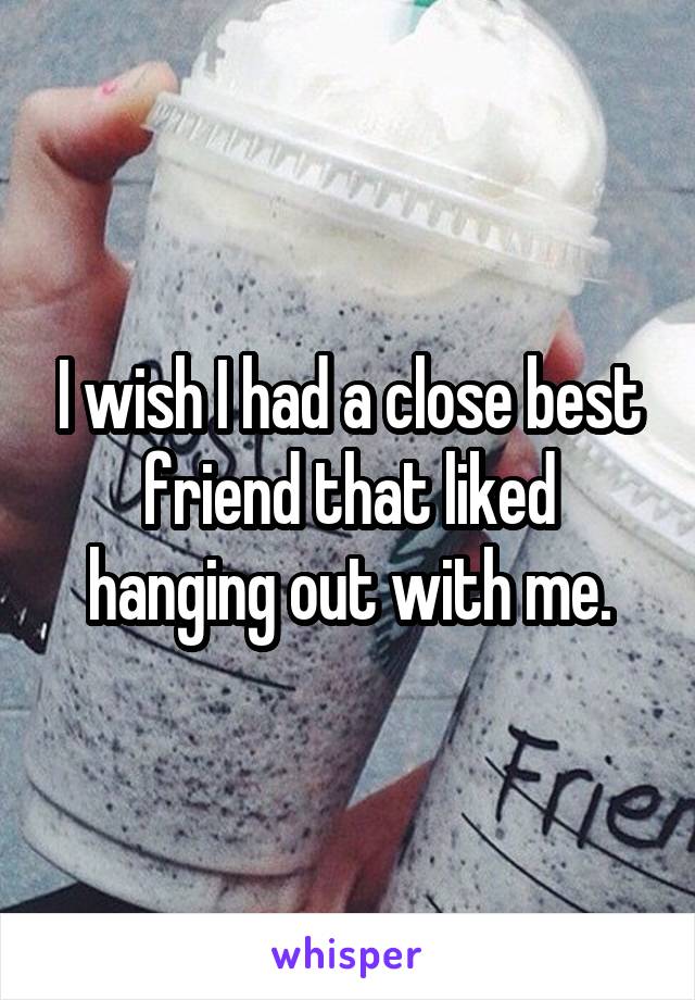 I wish I had a close best friend that liked hanging out with me.