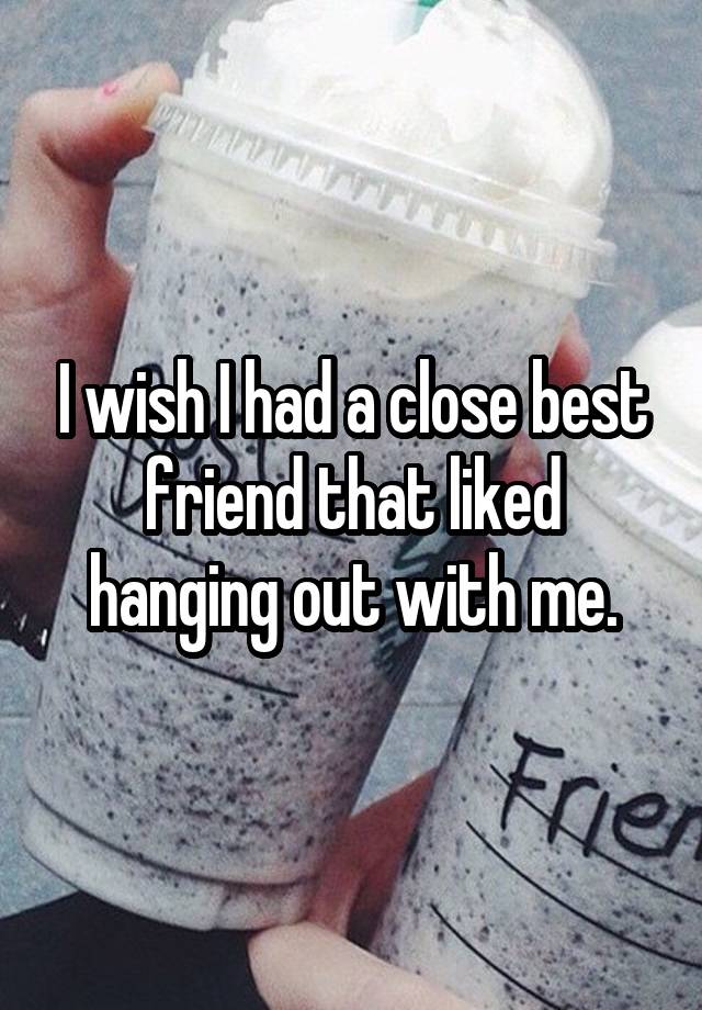 I wish I had a close best friend that liked hanging out with me.