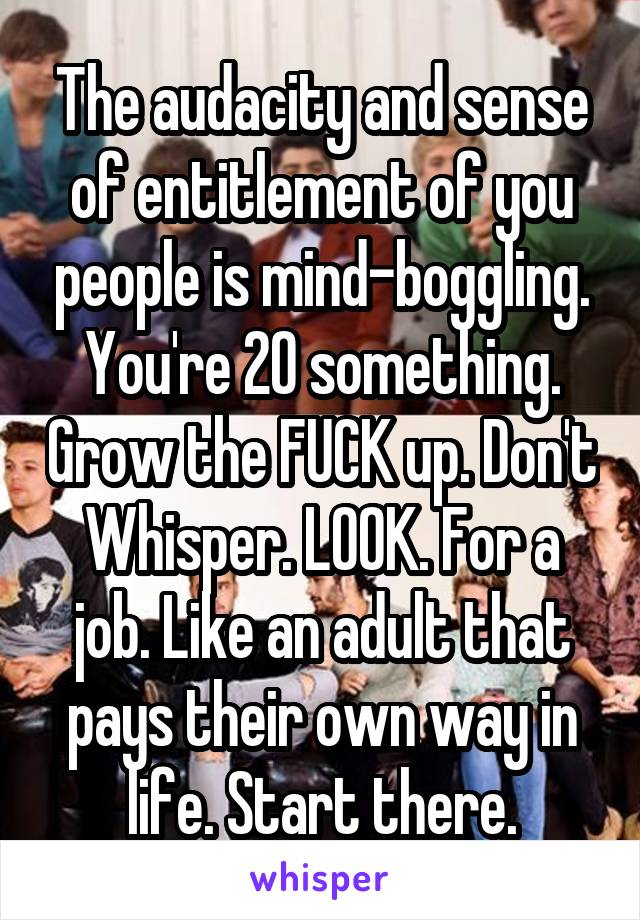 The audacity and sense of entitlement of you people is mind-boggling. You're 20 something. Grow the FUCK up. Don't Whisper. LOOK. For a job. Like an adult that pays their own way in life. Start there.