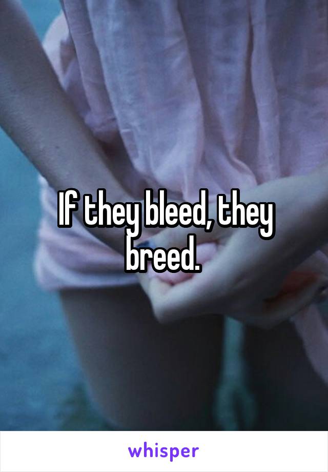 If they bleed, they breed. 