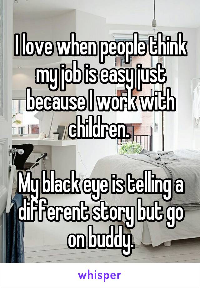 I love when people think my job is easy just because I work with children. 

My black eye is telling a different story but go on buddy.