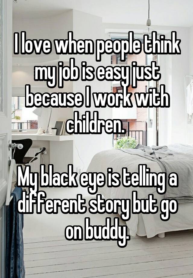 I love when people think my job is easy just because I work with children. 

My black eye is telling a different story but go on buddy.