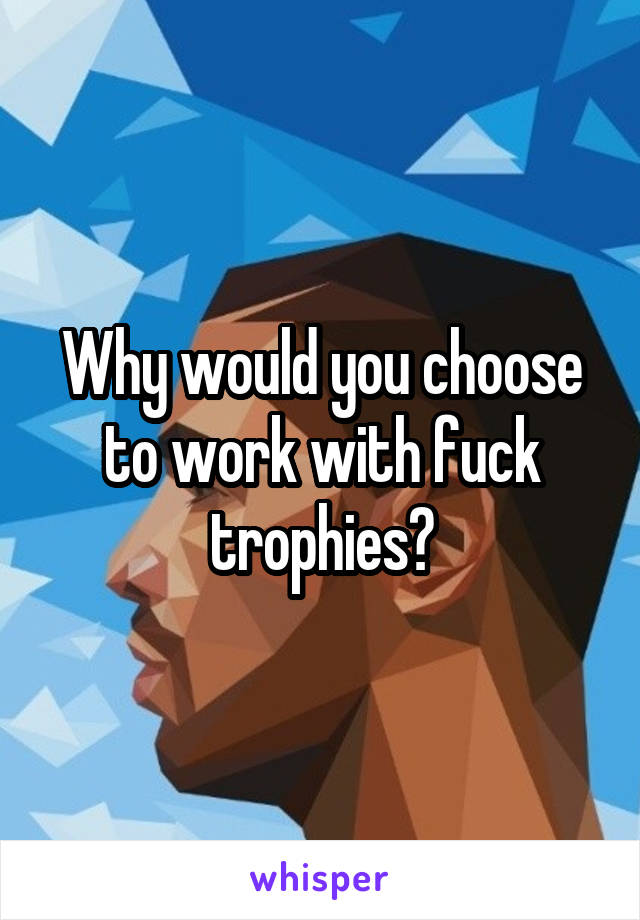 Why would you choose to work with fuck trophies?