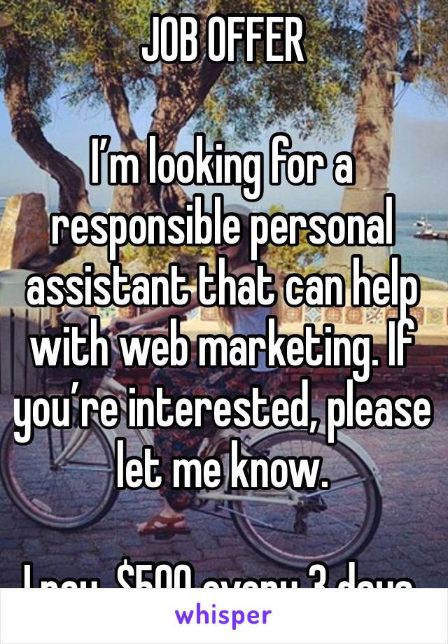 JOB OFFER 

I’m looking for a responsible personal assistant that can help with web marketing. If you’re interested, please let me know.

I pay, $500 every 3 days.