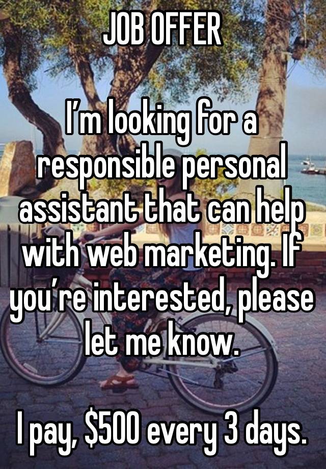 JOB OFFER 

I’m looking for a responsible personal assistant that can help with web marketing. If you’re interested, please let me know.

I pay, $500 every 3 days.