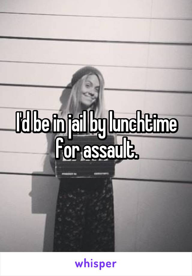 I'd be in jail by lunchtime for assault.