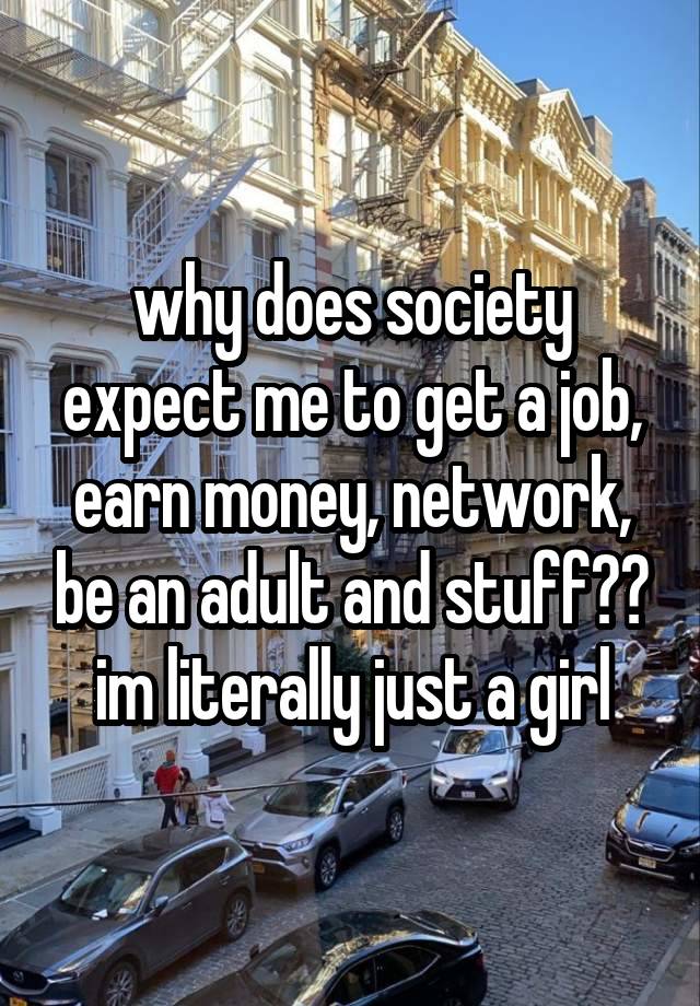 why does society expect me to get a job, earn money, network, be an adult and stuff?? im literally just a girl