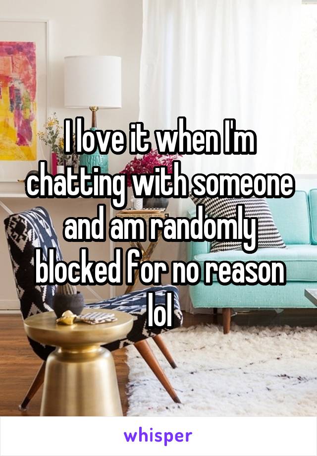 I love it when I'm chatting with someone and am randomly blocked for no reason lol