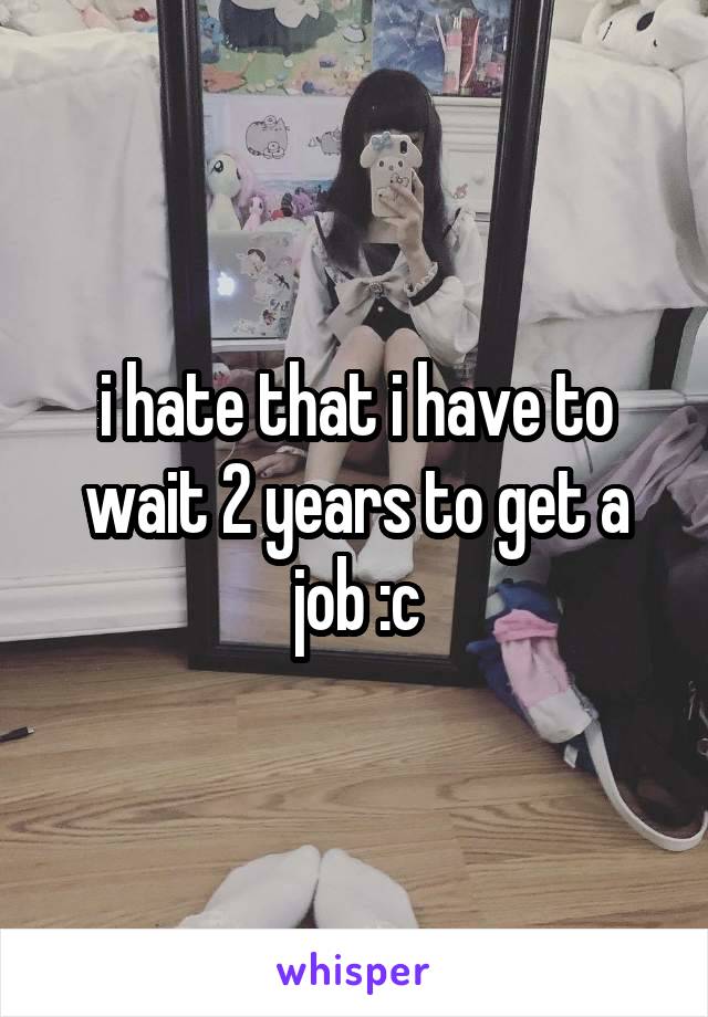 i hate that i have to wait 2 years to get a job :c