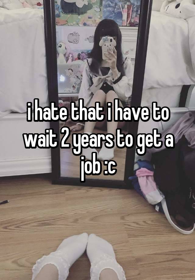 i hate that i have to wait 2 years to get a job :c