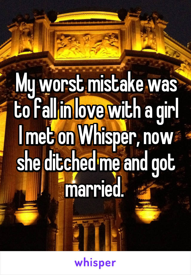 My worst mistake was to fall in love with a girl I met on Whisper, now she ditched me and got married. 