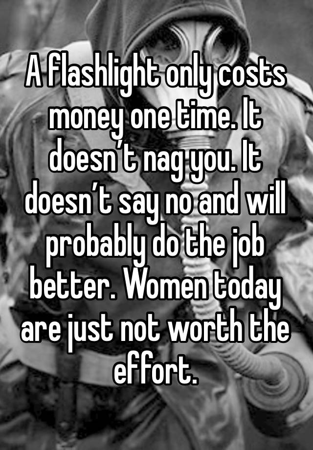 A flashlight only costs money one time. It doesn’t nag you. It doesn’t say no and will probably do the job better. Women today are just not worth the effort. 