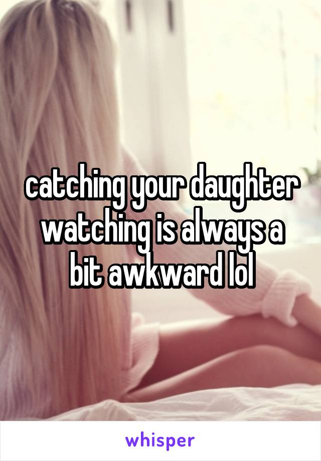 catching your daughter watching is always a bit awkward lol