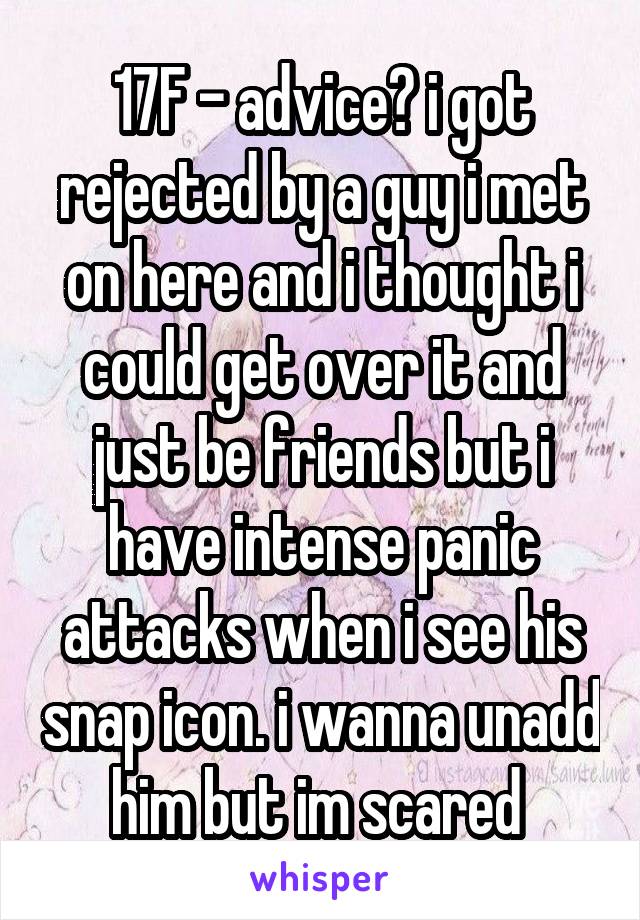 17F - advice? i got rejected by a guy i met on here and i thought i could get over it and just be friends but i have intense panic attacks when i see his snap icon. i wanna unadd him but im scared 