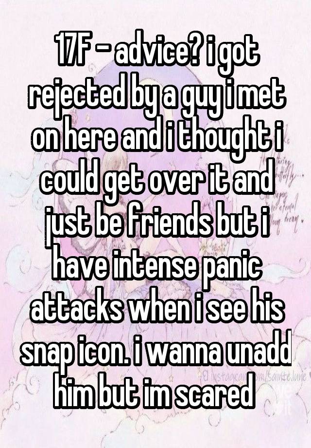 17F - advice? i got rejected by a guy i met on here and i thought i could get over it and just be friends but i have intense panic attacks when i see his snap icon. i wanna unadd him but im scared 