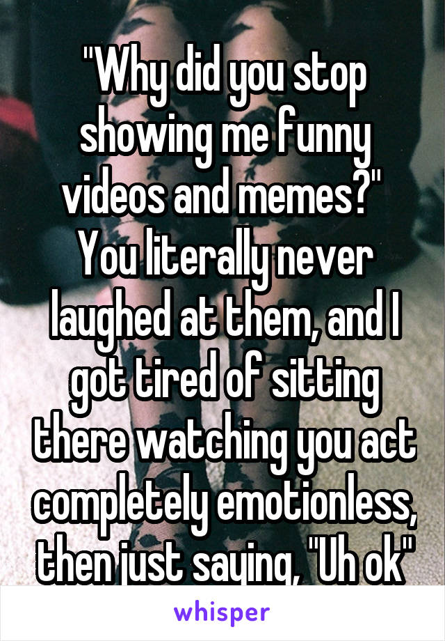 "Why did you stop showing me funny videos and memes?" 
You literally never laughed at them, and I got tired of sitting there watching you act completely emotionless, then just saying, "Uh ok"