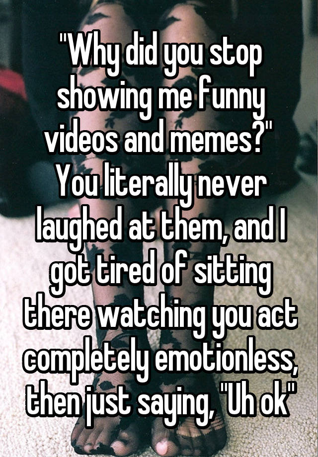 "Why did you stop showing me funny videos and memes?" 
You literally never laughed at them, and I got tired of sitting there watching you act completely emotionless, then just saying, "Uh ok"