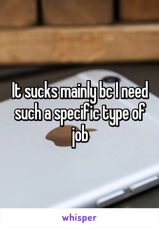 It sucks mainly bc I need such a specific type of job