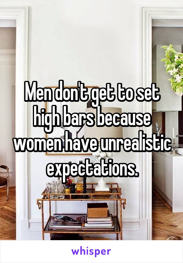 Men don't get to set high bars because women have unrealistic expectations.