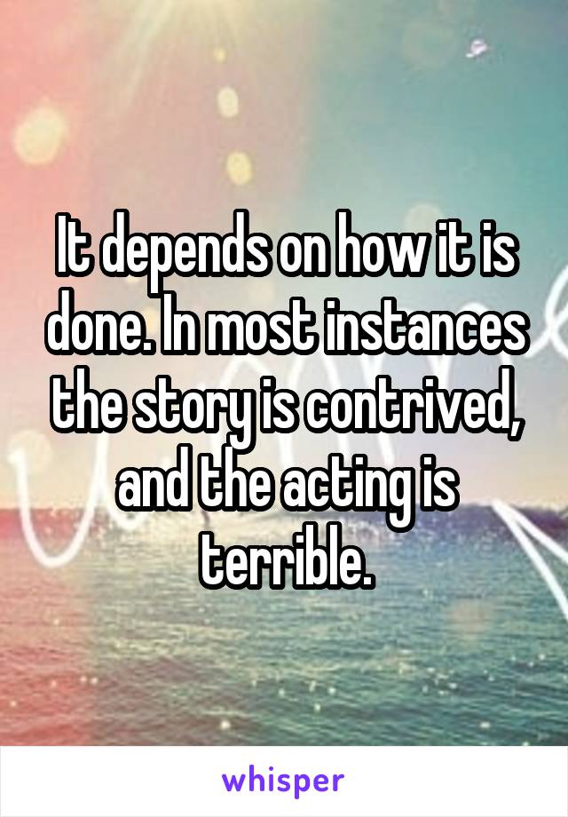 It depends on how it is done. In most instances the story is contrived, and the acting is terrible.