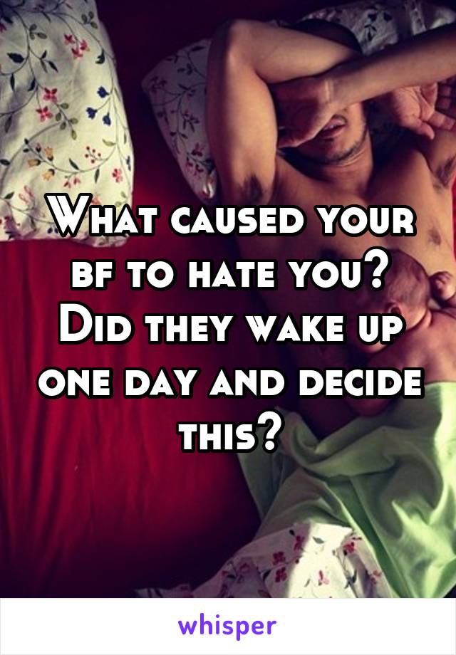 What caused your bf to hate you? Did they wake up one day and decide this?