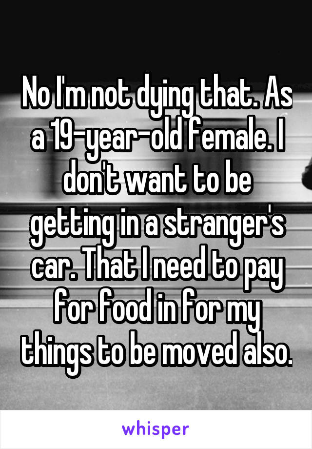 No I'm not dying that. As a 19-year-old female. I don't want to be getting in a stranger's car. That I need to pay for food in for my things to be moved also.