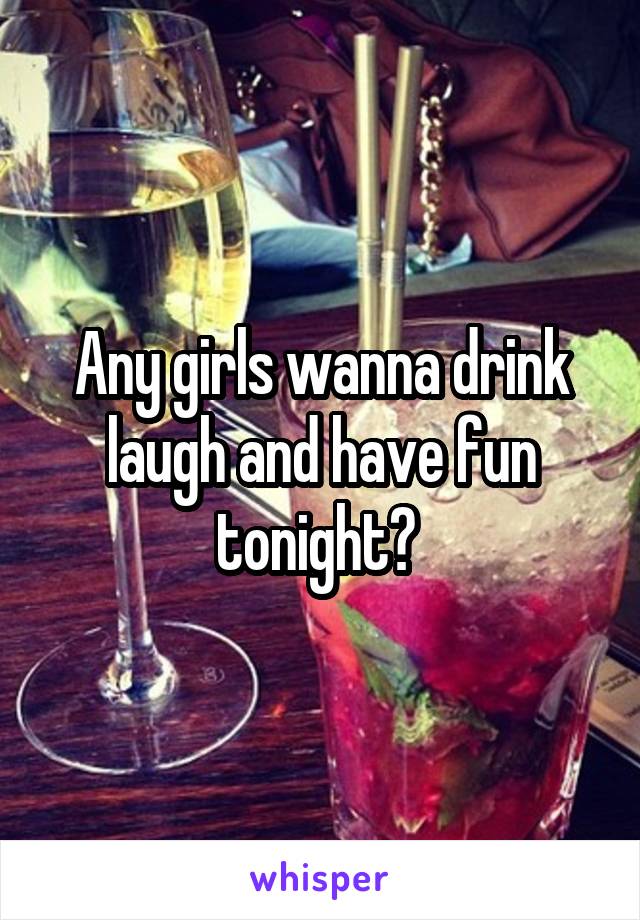 Any girls wanna drink laugh and have fun tonight? 