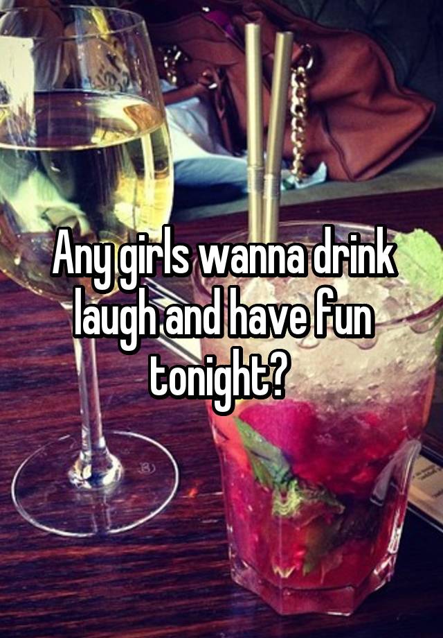 Any girls wanna drink laugh and have fun tonight? 