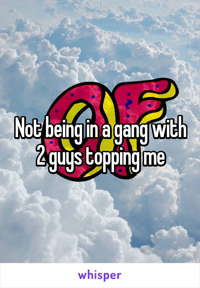 Not being in a gang with 2 guys topping me